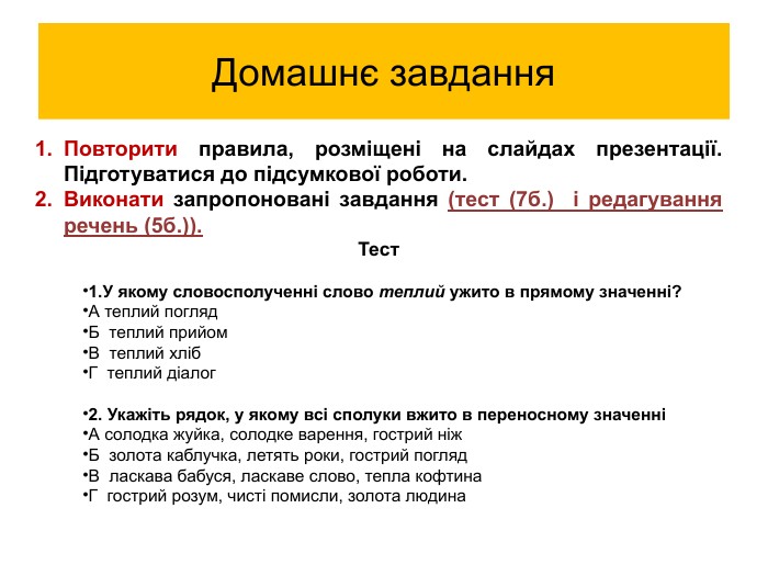 Повторити правила, розміщені на слайдах презентації. Підготуватися до підсумкової роботи. Виконати запропоновані завдання (тест (7б.) і редагування речень (5б.)). Тест1. У якому словосполученні слово теплий ужито в прямому значенні?А теплий погляд. Б теплий прийом. В теплий хліб. Г теплий діалог2. Укажіть рядок, у якому всі сполуки вжито в переносному значенніА солодка жуйка, солодке варення, гострий ніж Б золота каблучка, летять роки, гострий погляд. В ласкава бабуся, ласкаве слово, тепла кофтина. Г гострий розум, чисті помисли, золота людина Домашнє завдання