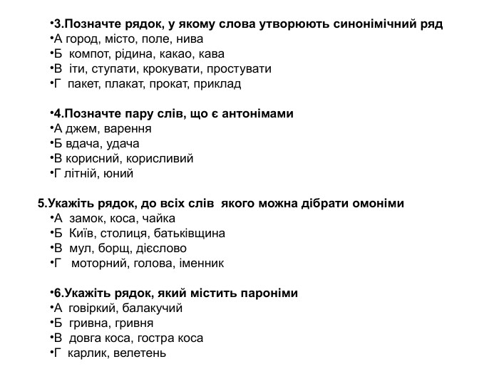 3. Позначте рядок, у якому слова утворюють синонімічний ряд. А город, місто, поле, нива. Б компот, рідина, какао, кава. В іти, ступати, крокувати, простувати. Г пакет, плакат, прокат, приклад4. Позначте пару слів, що є антонімами. А джем, варення              Б вдача, удача. В корисний, корисливий               Г літній, юний 5. Укажіть рядок, до всіх слів якого можна дібрати омоніми. А замок, коса, чайка. Б Київ, столиця, батьківщина. В мул, борщ, дієслово. Г моторний, голова, іменник6. Укажіть рядок, який містить пароніми. A говіркий, балакучий. Б гривна, гривня. B довга коса, гостра коса. Г карлик, велетень