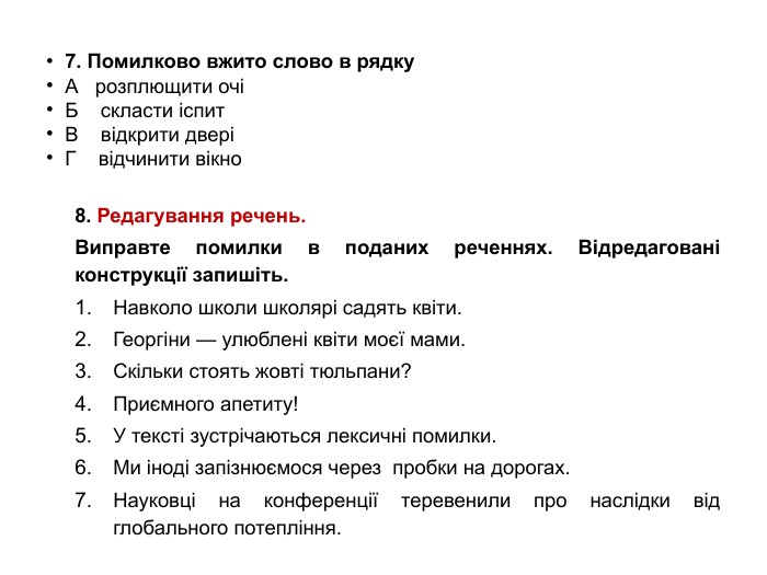  7. Помилково вжито слово в рядку. А розплющити очіБ скласти іспит. В відкрити дверіГ відчинити вікно 8. Редагування речень. Виправте помилки в поданих реченнях. Відредаговані конструкції запишіть. Навколо школи школярі садять квіти. Георгіни — улюблені квіти моєї мами. Скільки стоять жовті тюльпани? Приємного апетиту! У тексті зустрічаються лексичні помилки. Ми іноді запізнюємося через пробки на дорогах. Науковці на конференції теревенили про наслідки від глобального потепління.