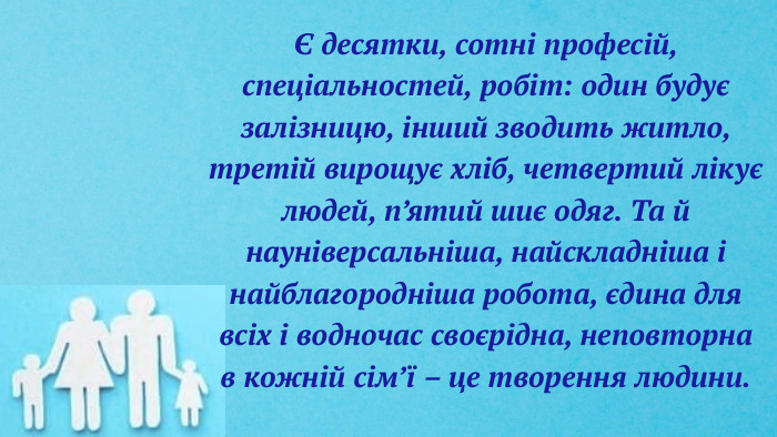 Є десятки, сотні професій, спеціальностей, робіт: один будує залізницю, інший зводить житло, третій вирощує хліб, четвертий лікує людей, п’ятий шиє одяг. Та й науніверсальніша, найскладніша і найблагородніша робота, єдина для всіх і водночас своєрідна, неповторна в кожній сім’ї – це творення людини.