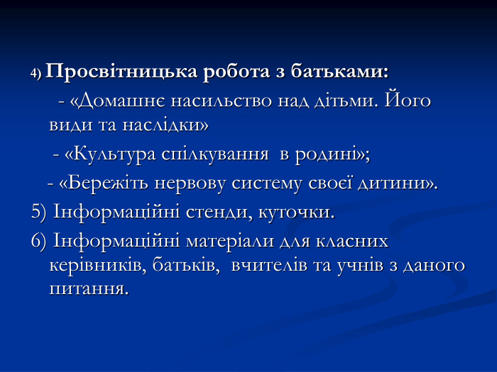 4) Просвітницька робота з батьками:      - «Домашнє насильство над дітьми. Його види та наслідки»     - «Культура спілкування  в родині»;    - «Бережіть нервову систему своєї дитини». 5) Інформаційні стенди, куточки. 6) Інформаційні матеріали для класних керівників, батьків,  вчителів та учнів з даного питання.  