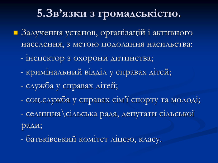 5.Зв’язки з громадськістю.  Залучення установ, організацій і активного населення, з метою подолання насильства:    - інспектор з охорони дитинства;    - кримінальний відділ у справах дітей;    - служба у справах дітей;    - соц.служба у справах сім’ї спорту та молоді;    - селищна\сільська рада, депутати сільської ради;    - батьківський комітет ліцею, класу. 