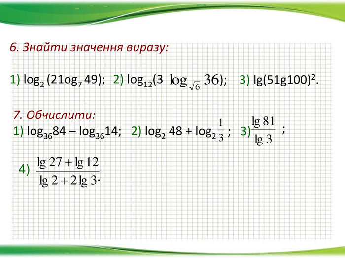 6. Знайти значення виразу:  1) log2 (21og7 49); 2) log12(3 );    3) lg(51g100)2. 7. Обчислити: 1) log3684 – log3614;   2) log2 48 + log2 ;   3)  ;    . 4) 