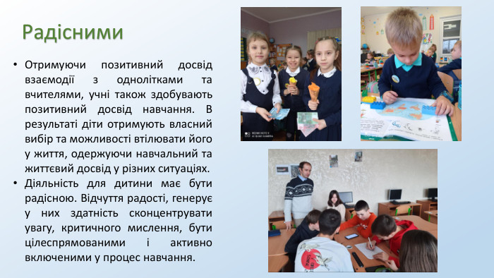 Радісними. Отримуючи позитивний досвід взаємодії з однолітками та вчителями, учні також здобувають позитивний досвід навчання. В результаті діти отримують власний вибір та можливості втілювати його у життя, одержуючи навчальний та життєвий досвід у різних ситуаціях. Діяльність для дитини має бути радісною. Відчуття радості, генерує у них здатність сконцентрувати увагу, критичного мислення, бути цілеспрямованими і активно включеними у процес навчання.