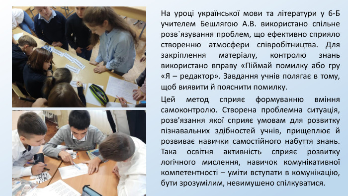 На уроці української мови та літератури у 6-Б учителем Бешлягою А. В. використано спільне розв`язування проблем, що ефективно сприяло створенню атмосфери співробітництва. Для закріплення матеріалу, контролю знань використано вправу «Піймай помилку або гру «Я – редактор». Завдання учнів полягає в тому, щоб виявити й пояснити помилку. Цей метод сприяє формуванню вміння самоконтролю. Створена проблемна ситуація, розв'язання якої сприяє умовам для розвитку пізнавальних здібностей учнів, прищеплює й розвиває навички самостійного набуття знань. Така освітня активність сприяє розвитку логічного мислення, навичок комунікативної компетентності – уміти вступати в комунікацію, бути зрозумілим, невимушено спілкуватися. 
