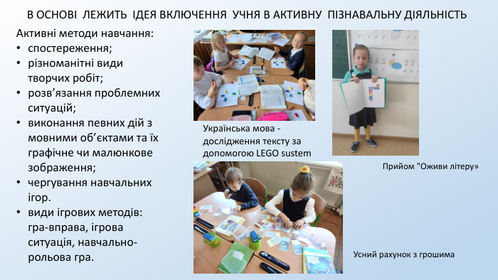 В ОСНОВІ ЛЕЖИТЬ ІДЕЯ ВКЛЮЧЕННЯ УЧНЯ В АКТИВНУ ПІЗНАВАЛЬНУ ДІЯЛЬНІСТЬАктивні методи навчання: спостереження; різноманітні види творчих робіт; розв’язання проблемних ситуацій;виконання певних дій з мовними об’єктами та їх графічне чи малюнкове зображення; чергування навчальних ігор. види ігрових методів: гра-вправа, ігрова ситуація, навчально-рольова гра. Українська мова - дослідження тексту за допомогою LEGO sustem. Прийом 