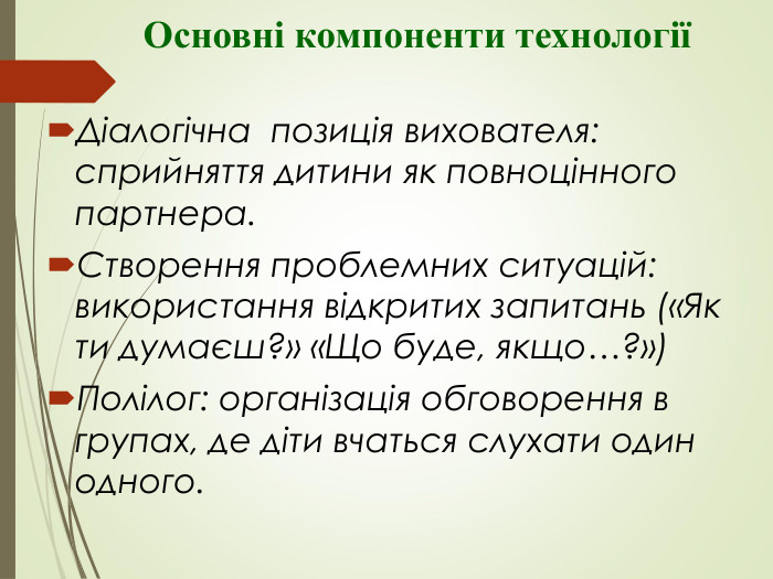           Основні компоненти технології  Діалогічна  позиція вихователя: сприйняття дитини як повноцінного партнера. Створення проблемних ситуацій: використання відкритих запитань («Як ти думаєш?» «Що буде, якщо…?») Полілог: організація обговорення в групах, де діти вчаться слухати один одного. 