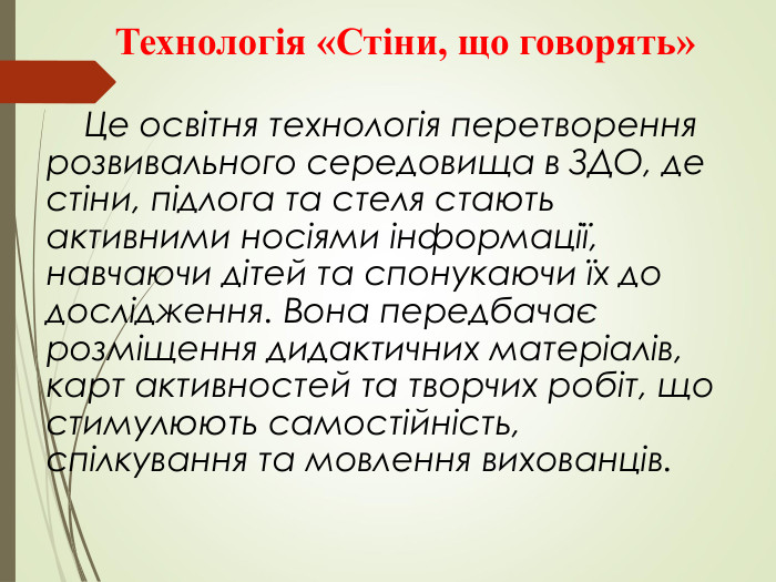        Технологія «Стіни, що говорять»           Це освітня технологія перетворення розвивального середовища в ЗДО, де стіни, підлога та стеля стають активними носіями інформації, навчаючи дітей та спонукаючи їх до дослідження. Вона передбачає розміщення дидактичних матеріалів, карт активностей та творчих робіт, що стимулюють самостійність, спілкування та мовлення вихованців. 
