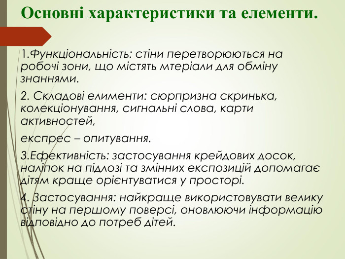 Основні характеристики та елементи. 1.Функціональність: стіни перетворюються на робочі зони, що містять мтеріали для обміну знаннями. 2. Складові елименти: сюрпризна скринька, колекціонування, сигнальні слова, карти активностей, експрес – опитування. 3.Ефективність: застосування крейдових досок, наліпок на підлозі та змінних експозицій допомагає дітям краще орієнтуватися у просторі. 4. Застосування: найкраще використовувати велику стіну на першому поверсі, оновлюючи інформацію відповідно до потреб дітей. 
