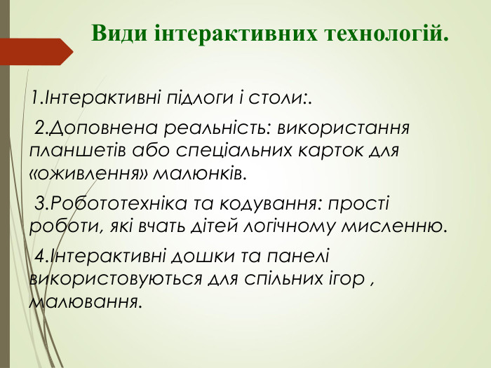           Види інтерактивних технологій.   1.Інтерактивні підлоги і столи:.  2.Доповнена реальність: використання планшетів або спеціальних карток для «оживлення» малюнків.  3.Робототехніка та кодування: прості роботи, які вчать дітей логічному мисленню.  4.Інтерактивні дошки та панелі використовуються для спільних ігор , малювання. 