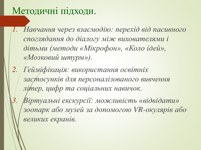 Методичні підходи. Навчання через взаємодію: перехід від пасивного споглядання до діалогу між вихователями і дітьми (методи «Мікрофон», «Коло ідей», «Мозковий штурм»). Гейміфікація: використання освітніх застосунків для персоналізованого вивчення літер, цифр та соціальних навичок. Віртуальні екскурсії: можливість «відвідати» зоопарк або музей за допомогою VR-окулярів або великих екранів. 