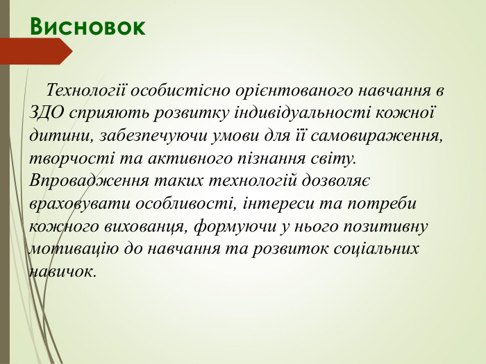 Висновок            Технології особистісно орієнтованого навчання в ЗДО сприяють розвитку індивідуальності кожної дитини, забезпечуючи умови для її самовираження, творчості та активного пізнання світу. Впровадження таких технологій дозволяє враховувати особливості, інтереси та потреби кожного вихованця, формуючи у нього позитивну мотивацію до навчання та розвиток соціальних навичок.        