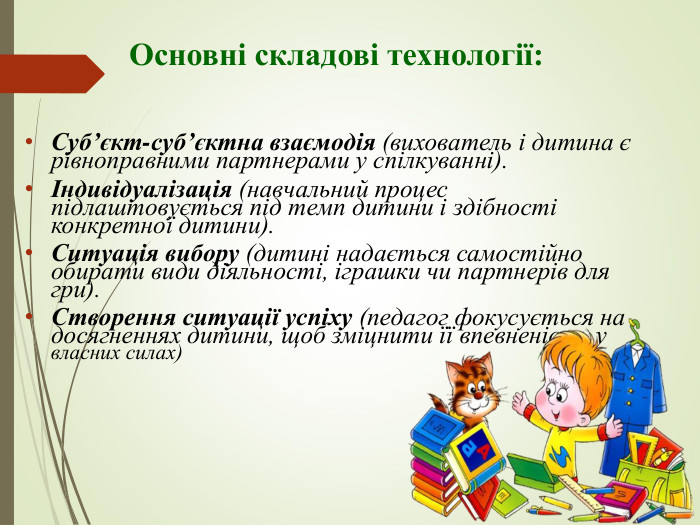                    Основні складові технології:   Суб’єкт-суб’єктна взаємодія (вихователь і дитина є рівноправними партнерами у спілкуванні). Індивідуалізація (навчальний процес підлаштовується під темп дитини і здібності конкретної дитини). Ситуація вибору (дитині надається самостійно обирати види діяльності, іграшки чи партнерів для гри). Створення ситуації успіху (педагог фокусується на досягненнях дитини, щоб зміцнити її впевненість у власних силах)   