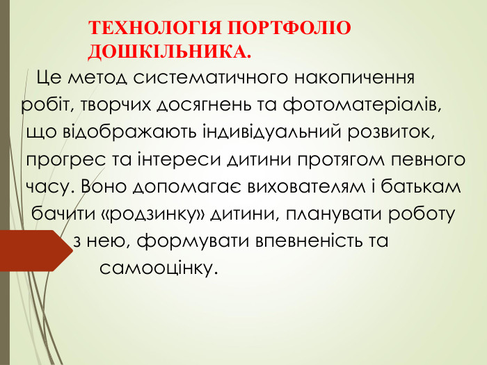 ТЕХНОЛОГІЯ ПОРТФОЛІО     ДОШКІЛЬНИКА.        Це метод систематичного накопичення     робіт, творчих досягнень та фотоматеріалів,     що відображають індивідуальний розвиток,     прогрес та інтереси дитини протягом певного     часу. Воно допомагає вихователям і батькам      бачити «родзинку» дитини, планувати роботу              з нею, формувати впевненість та                   самооцінку.                                                                                                                     