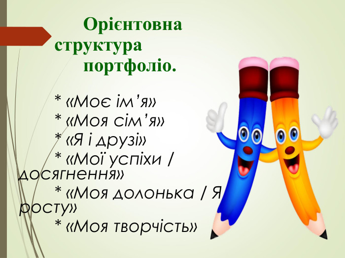                  Орієнтовна                    структура                  портфоліо.            * «Моє ім’я»           * «Моя сім’я»           * «Я і друзі»           * «Мої успіхи / досягнення»           * «Моя долонька / Я росту»           * «Моя творчість» 