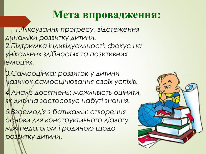               Мета впровадження:      1.Фіксування прогресу, відстеження динаміки розвитку дитини.       2.Підтримка індивідуальності: фокус на унікальних здібностях та позитивних емоціях. 3.Самооцінка: розвиток у дитини навичок самооцінювання своїх успіхів. 4.Аналіз досягнень: можливість оцінити, як дитина застосовує набуті знання. 5.Взаємодія з батьками: створення основи для конструктивного діалогу між педагогом і родиною щодо розвитку дитини. 