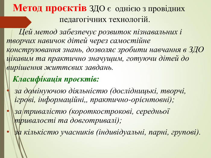 Метод проєктів ЗДО є  однією з провідних                        педагогічних технологій.              Цей метод забезпечує розвиток пізнавальних і творчих навичок дітей через самостійне конструювання знань, дозволяє зробити навчання в ЗДО цікавим та практично значущим, готуючи дітей до вирішення життєвих завдань.    Класифікація проєктів: за домінуючою діяльністю (дослідницькі, творчі, ігрові, інформаційні,, практично-орієнтовні); за тривалістю (короткострокові, середньої тривалості та довготривалі); за кількістю учасників (індивідуальні, парні, групові). 