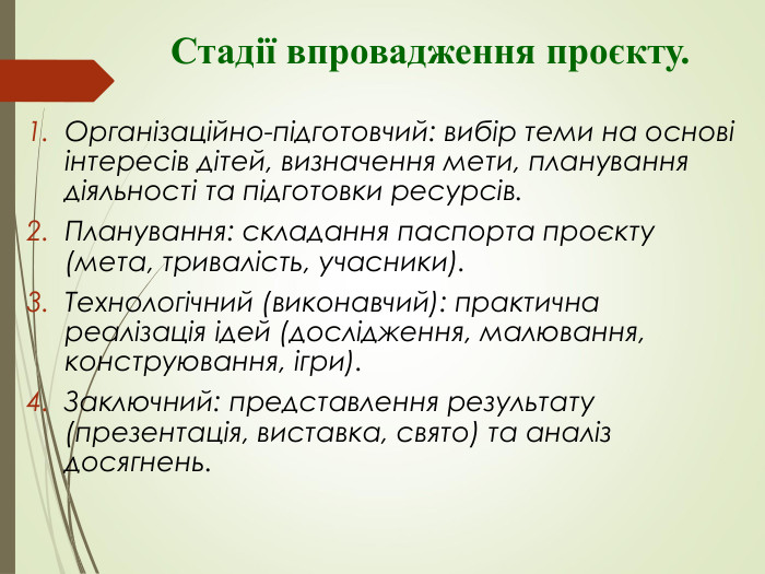              Стадії впровадження проєкту.  Організаційно-підготовчий: вибір теми на основі інтересів дітей, визначення мети, планування діяльності та підготовки ресурсів. Планування: складання паспорта проєкту (мета, тривалість, учасники). Технологічний (виконавчий): практична реалізація ідей (дослідження, малювання, конструювання, ігри). Заключний: представлення результату (презентація, виставка, свято) та аналіз досягнень.   