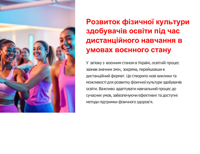Розвиток фізичної культури здобувачів освіти під час дистанційного навчання в умовах воєнного стану. У зв'язку з воєнним станом в Украïні, освітній процес зазнав значних змін, зокрема, перейшовши в дистанційний формат. Це створило нові виклики та можливості для розвитку фізичноï культури здо6увачів освіти. Важливо адаптувати навчальний процес до сучасних умов, за6езпечуючи ефективні та доступні методи підтримки фізичного здоров'я.