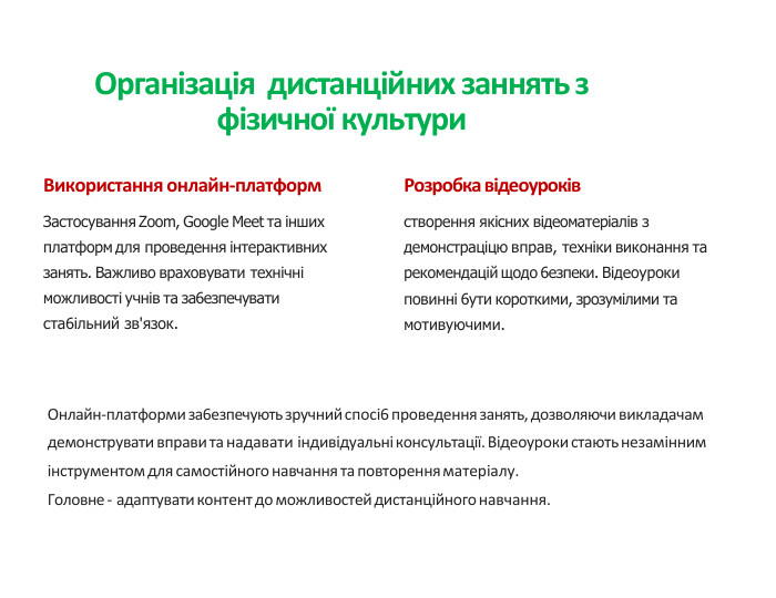 Організація дистанційних заннять з фізичної культури. Використання онлайн-платформ. Застосування Zoom, Google Meet та інших платформ для проведення інтерактивних занять. Важливо враховувати технічні можливості учнів та за6езпечувати ста6ільний зв'язок. Розробка відеоуроківстворення якісних відеоматеріалів з демонстраціцю вправ, техніки виконання та рекомендацій щодо 6езпеки. Відеоуроки повинні 6ути короткими, зрозумілими та мотивуючими. Онлайн-платформи за6езпечують зручний спосі6 проведення занять, дозволяючи викладачам демонструвати вправи та надавати індивідуальні консультації. Відеоуроки стають незамінним інструментом для самостійного навчання та повторення матеріалу. Головне - адаптувати контент до можливостей дистанційного навчання.
