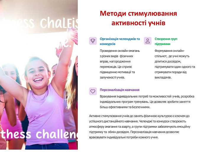 Методи стимулювання активності учнів. Організація челенджів та конкурсів. Проведення онлайн-змагань з різних видів фізичних вправ, нагородження переможців. Це сприяє підвищенню мотивації та залученості учнів. Створення груп підтримки. Формування онлайн- спільнот, де учні можуть ділитися досвідом, підтримувати один одного та отримувати поради від викладачів. Персоналізація навчання. Врахування індивідуальних потре6 та можливостей учнів, розро6ка індивідуальних програм тренувань. Це дозволяє зро6ити заняття 6ільш ефективними та 6езпечними. Активне стимулювання учнів до занять фізичною культурою є ключем до успішного дистанційного навчання. Челенджі та конкурси створюють атмосферу змагання та азарту, а групи підтримки за6езпечують емоційну підтримку та о6мін досвідом. Персоналізація навчання дозволяє враховувати індивідуальні потре6и кожного учня.