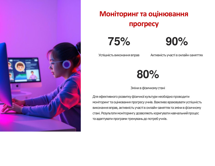 Моніторинг та оцінювання прогресу75%Успішність виконання вправ90%Активність участі в онлайн-заняттях80%Зміни в фізичному станіДля ефективного розвитку фізичної культури нео6хідно проводити моніторинг та оцінювання прогресу учнів. Важливо враховувати успішність виконання вправ, активність участі в онлайн-заняттях та зміни в фізичному стані. Результати моніторингу дозволяють коригувати навчальний процес та адаптувати програми тренувань до потре6 учнів.