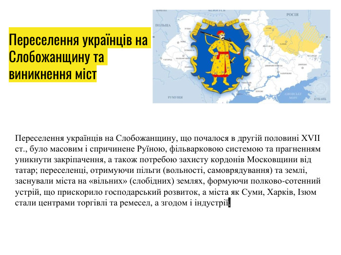 Переселення українців на Слобожанщину та виникнення міст. Переселення українців на Слобожанщину, що почалося в другій половині XVII ст., було масовим і спричинене Руїною, фільварковою системою та прагненням уникнути закріпачення, а також потребою захисту кордонів Московщини від татар; переселенці, отримуючи пільги (вольності, самоврядування) та землі, заснували міста на «вільних» (слобідних) землях, формуючи полково-сотенний устрій, що прискорило господарський розвиток, а міста як Суми, Харків, Ізюм стали центрами торгівлі та ремесел, а згодом і індустрії. 
