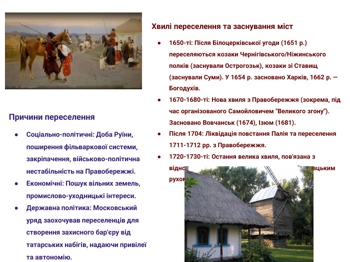 Причини переселення. Соціально-політичні: Доба Руїни, поширення фільваркової системи, закріпачення, військово-політична нестабільність на Правобережжі. Економічні: Пошук вільних земель, промислово-уходницькі інтереси. Державна політика: Московський уряд заохочував переселенців для створення захисного бар'єру від татарських набігів, надаючи привілеї та автономію. Хвилі переселення та заснування міст1650-ті: Після Білоцерківської угоди (1651 р.) переселяються козаки Чернігівського/Ніжинського полків (заснували Острогозьк), козаки зі Ставищ (заснували Суми). У 1654 р. засновано Харків, 1662 р. — Богодухів.1670-1680-ті: Нова хвиля з Правобережжя (зокрема, під час організованого Самойловичем 