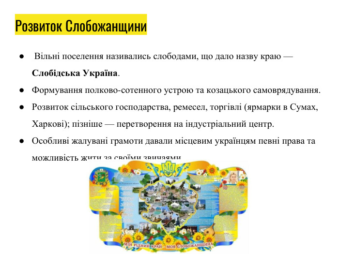 Розвиток Слобожанщини Вільні поселення називались слободами, що дало назву краю — Слобідська Україна. Формування полково-сотенного устрою та козацького самоврядування. Розвиток сільського господарства, ремесел, торгівлі (ярмарки в Сумах, Харкові); пізніше — перетворення на індустріальний центр. Особливі жалувані грамоти давали місцевим українцям певні права та можливість жити за своїми звичаями. 