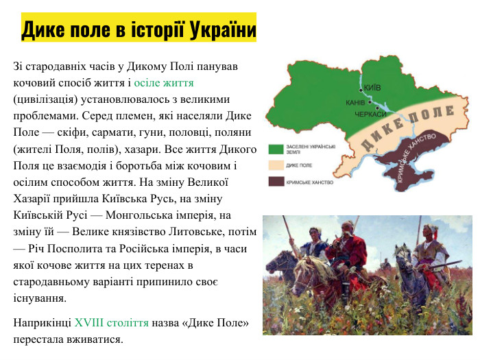Зі стародавніх часів у Дикому Полі панував кочовий спосіб життя і осіле життя (цивілізація) установлювалось з великими проблемами. Серед племен, які населяли Дике Поле — скіфи, сармати, гуни, половці, поляни (жителі Поля, полів), хазари. Все життя Дикого Поля це взаємодія і боротьба між кочовим і осілим способом життя. На зміну Великої Хазарії прийшла Київська Русь, на зміну Київській Русі — Монгольська імперія, на зміну їй — Велике князівство Литовське, потім — Річ Посполита та Російська імперія, в часи якої кочове життя на цих теренах в стародавньому варіанті припинило своє існування. Наприкінці XVIII століття назва «Дике Поле» перестала вживатися. Дике поле в історії України