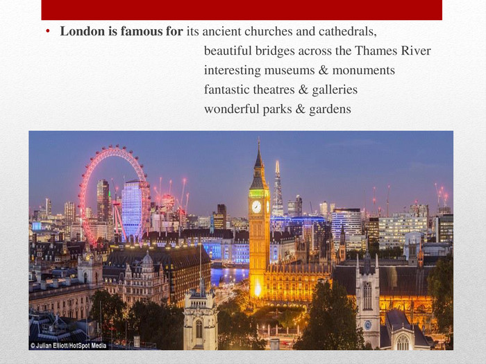 London is famous for its ancient churches and cathedrals, beautiful bridges across the Thames River interesting museums & monuments fantastic theatres & galleries wonderful parks & gardens
