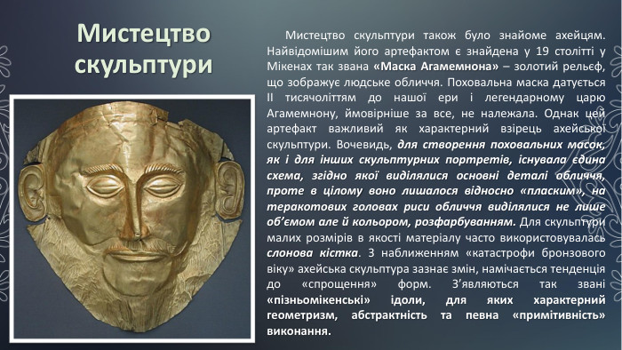 Мистецтво скульптури. Мистецтво скульптури також було знайоме ахейцям. Найвідомішим його артефактом є знайдена у 19 столітті у Мікенах так звана «Маска Агамемнона» – золотий рельєф, що зображує людське обличчя. Поховальна маска датується ІІ тисячоліттям до нашої ери і легендарному царю Агамемнону, ймовірніше за все, не належала. Однак цей артефакт важливий як характерний взірець ахейської скульптури. Вочевидь, для створення поховальних масок, як і для інших скульптурних портретів, існувала єдина схема, згідно якої виділялися основні деталі обличчя, проте в цілому воно лишалося відносно «пласким», на теракотових головах риси обличчя виділялися не лише об’ємом але й кольором, розфарбуванням. Для скульптури малих розмірів в якості матеріалу часто використовувалась слонова кістка. З наближенням «катастрофи бронзового віку» ахейська скульптура зазнає змін, намічається тенденція до «спрощення» форм. З’являються так звані «пізньомікенські» ідоли, для яких характерний геометризм, абстрактність та певна «примітивність» виконання.