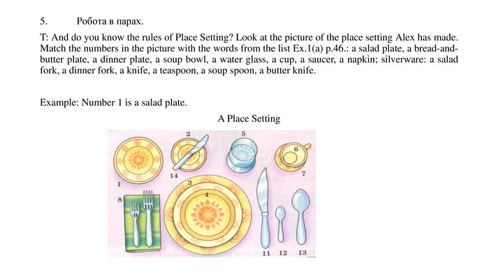5.	Робота в парах. T: And do you know the rules of Place Setting? Look at the picture of the place setting Alex has made. Match the numbers in the picture with the words from the list Ex.1(a) p.46.: a salad plate, a bread-and-butter plate, a dinner plate, a soup bowl, a water glass, a cup, a saucer, a napkin; silverware: a salad fork, a dinner fork, a knife, a teaspoon, a soup spoon, a butter knife. Example: Number 1 is a salad plate. A Place Setting