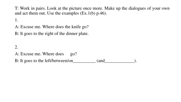 T: Work in pairs. Look at the picture once more. Make up the dialogues of your own and act them out. Use the examples (Ex.1(b) p.46).1. A: Excuse me. Where does the knife go?B: It goes to the right of the dinner plate.2. A: Excuse me. Where does go?B: It goes to the left/between/on__________ (and_____________).