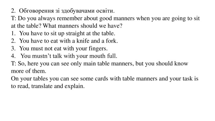 2.	Обговорення зі здобувачами освіти. T: Do you always remember about good manners when you are going to sit at the table? What manners should we have? 1.	You have to sit up straight at the table.2.	You have to eat with a knife and a fork.3.	You must not eat with your fingers.4. You mustn’t talk with your mouth full. T: So, here you can see only main table manners, but you should know more of them. On your tables you can see some cards with table manners and your task is to read, translate and explain.