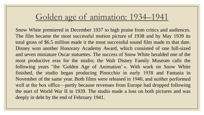 Golden age of animation: 1934–1941 Snow White premiered in December 1937 to high praise from critics and audiences. The film became the most successful motion picture of 1938 and by May 1939 its total gross of $6.5 million made it the most successful sound film made to that date. Disney won another Honorary Academy Award, which consisted of one full-sized and seven miniature Oscar statuettes. The success of Snow White heralded one of the most productive eras for the studio; the Walt Disney Family Museum calls the following years 