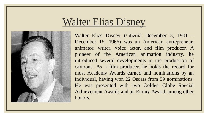 Walter Elias Disney. Walter Elias Disney (/ˈdɪzni/; December 5, 1901 – December 15, 1966) was an American entrepreneur, animator, writer, voice actor, and film producer. A pioneer of the American animation industry, he introduced several developments in the production of cartoons. As a film producer, he holds the record for most Academy Awards earned and nominations by an individual, having won 22 Oscars from 59 nominations. He was presented with two Golden Globe Special Achievement Awards and an Emmy Award, among other honors. 