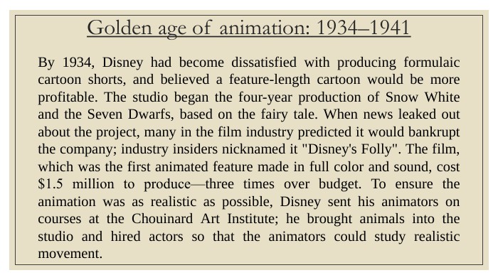 Golden age of animation: 1934–1941 By 1934, Disney had become dissatisfied with producing formulaic cartoon shorts, and believed a feature-length cartoon would be more profitable. The studio began the four-year production of Snow White and the Seven Dwarfs, based on the fairy tale. When news leaked out about the project, many in the film industry predicted it would bankrupt the company; industry insiders nicknamed it 