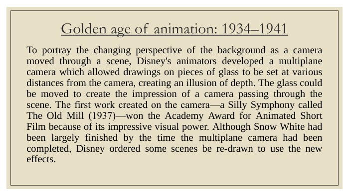 Golden age of animation: 1934–1941 To portray the changing perspective of the background as a camera moved through a scene, Disney's animators developed a multiplane camera which allowed drawings on pieces of glass to be set at various distances from the camera, creating an illusion of depth. The glass could be moved to create the impression of a camera passing through the scene. The first work created on the camera‍—‌a Silly Symphony called The Old Mill (1937)‍—‌won the Academy Award for Animated Short Film because of its impressive visual power. Although Snow White had been largely finished by the time the multiplane camera had been completed, Disney ordered some scenes be re-drawn to use the new effects.