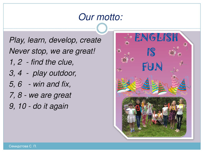 Our motto: Play, learn, develop, create. Never stop, we are great! 1, 2 - find the clue, 3, 4 - play outdoor, 5, 6 - win and fix, 7, 8 - we are great9, 10 - do it again Семидєтова С. П. 
