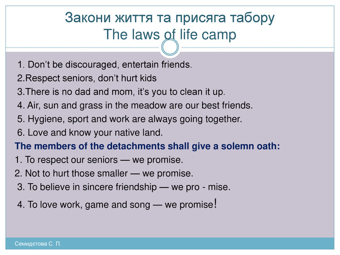 Закони життя та присяга табору The laws of life camp 1. Don’t be discouraged, entertain friends. 2. Respect seniors, don’t hurt kids 3. There is no dad and mom, it’s you to clean it up. 4. Air, sun and grass in the meadow are our best friends. 5. Hygiene, sport and work are always going together. 6. Love and know your native land. The members of the detachments shall give a solemn oath: 1. To respect our seniors — we promise. 2. Not to hurt those smaller — we promise. 3. To believe in sincere friendship — we pro - mise. 4. To love work, game and song — we promise!Семидєтова С. П. 