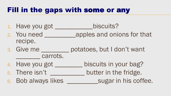 Fill in the gaps with some or any. Have you got ___________biscuits?You need _________apples and onions for that recipe. Give me ________ potatoes, but I don’t want _______ carrots. Have you got ________ biscuits in your bag?There isn’t __________ butter in the fridge. Bob always likes _________sugar in his coffee.