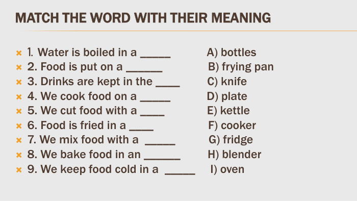 Match the word with their meaning1. Water is boiled in a _____ A) bottles 2. Food is put on a ______ B) frying pan3. Drinks are kept in the ____ C) knife 4. We cook food on a _____ D) plate5. We cut food with a ____ E) kettle6. Food is fried in a ____ F) cooker 7. We mix food with a _____ G) fridge 8. We bake food in an ______ H) blender9. We keep food cold in a _____ I) oven