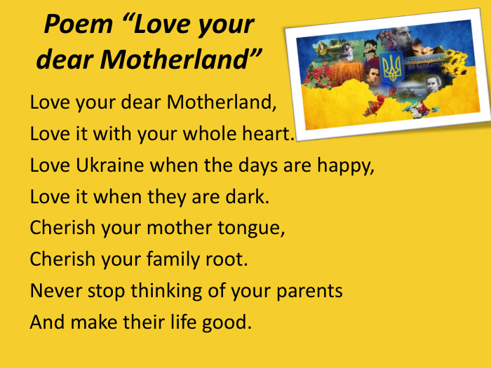 Poem “Love your dear Motherland” Love your dear Motherland,Love it with your whole heart.Love Ukraine when the days are happy,Love it when they are dark.Cherish your mother tongue,Cherish your family root.Never stop thinking of your parentsAnd make their life good. 
