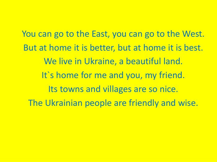 You can go to the East, you can go to the West.But at home it is better, but at home it is best.We live in Ukraine, a beautiful land.It`s home for me and you, my friend.Its towns and villages are so nice.The Ukrainian people are friendly and wise. 