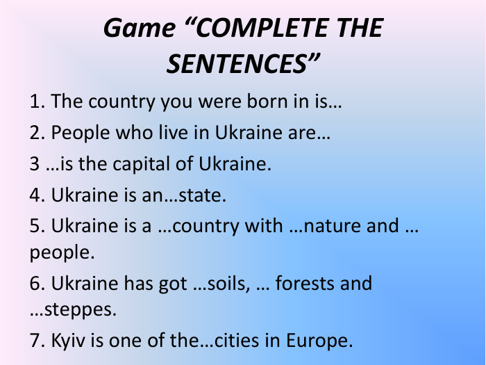 Game “COMPLETE THE SENTENCES”  1. The country you were born in is… 2. People who live in Ukraine are… 3 …is the capital of Ukraine. 4. Ukraine is an…state. 5. Ukraine is a …country with …nature and … people. 6. Ukraine has got …soils, … forests and …steppes. 7. Kyiv is one of the…cities in Europe.     