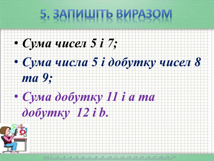 5. Запишіть виразом. Сума чисел 5 і 7;Сума числа 5 і добутку чисел 8 та 9;Сума добутку 11 і а та добутку 12 і b.