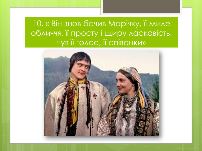 10. « Він знов бачив Марічку, її миле обличчя, її просту і щиру ласкавість, чув її голос, її співанки»
