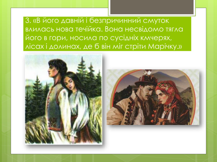 3. «В його давній і безпричинний смуток влилась нова течійка. Вона несвідомо тягла його в гори, носила по сусідніх кмчерях, лісах і долинах, де б він міг стріти Марічку.»