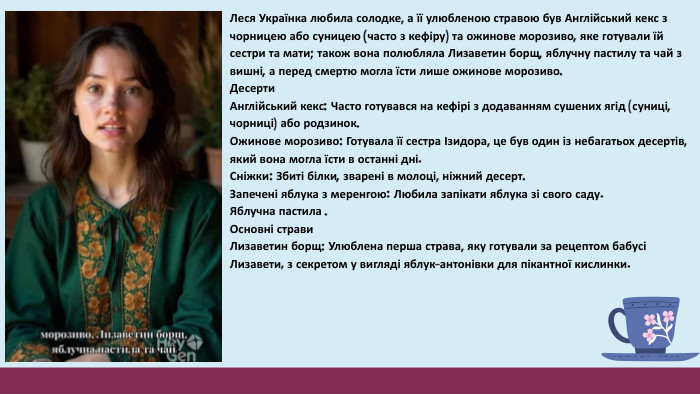 Леся Українка любила солодке, а її улюбленою стравою був Англійський кекс з чорницею або суницею (часто з кефіру) та ожинове морозиво, яке готували їй сестри та мати; також вона полюбляла Лизаветин борщ, яблучну пастилу та чай з вишні, а перед смертю могла їсти лише ожинове морозиво. Десерти. Англійський кекс: Часто готувався на кефірі з додаванням сушених ягід (суниці, чорниці) або родзинок. Ожинове морозиво: Готувала її сестра Ізидора, це був один із небагатьох десертів, який вона могла їсти в останні дні. Сніжки: Збиті білки, зварені в молоці, ніжний десерт. Запечені яблука з меренгою: Любила запікати яблука зі свого саду. Яблучна пастила . Основні страви Лизаветин борщ: Улюблена перша страва, яку готували за рецептом бабусі Лизавети, з секретом у вигляді яблук-антонівки для пікантної кислинки.